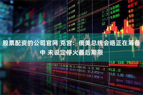 股票配资的公司官网 克宫：俄美总统会晤正在筹备中 未设定停火最后期限