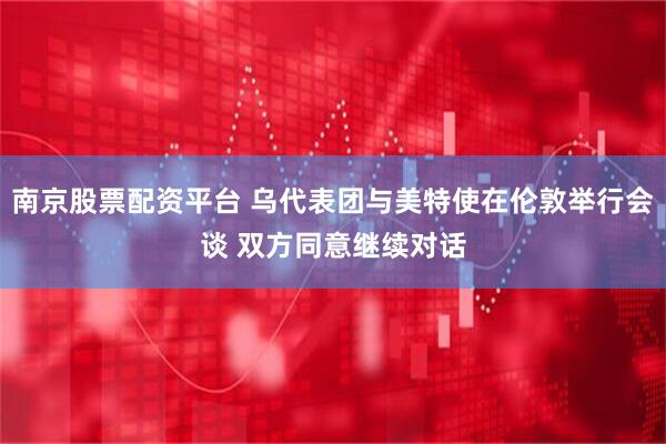 南京股票配资平台 乌代表团与美特使在伦敦举行会谈 双方同意继续对话