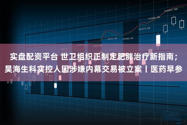 实盘配资平台 世卫组织正制定肥胖治疗新指南；昊海生科实控人因涉嫌内幕交易被立案丨医药早参