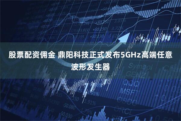 股票配资佣金 鼎阳科技正式发布5GHz高端任意波形发生器