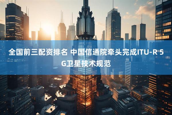 全国前三配资排名 中国信通院牵头完成ITU-R 5G卫星技术规范