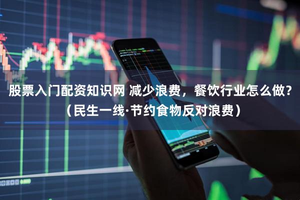 股票入门配资知识网 减少浪费，餐饮行业怎么做？（民生一线·节约食物反对浪费）