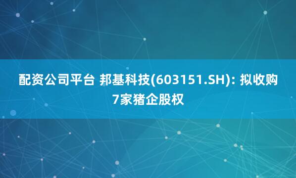 配资公司平台 邦基科技(603151.SH): 拟收购7家猪企股权