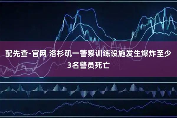 配先查-官网 洛杉矶一警察训练设施发生爆炸至少3名警员死亡