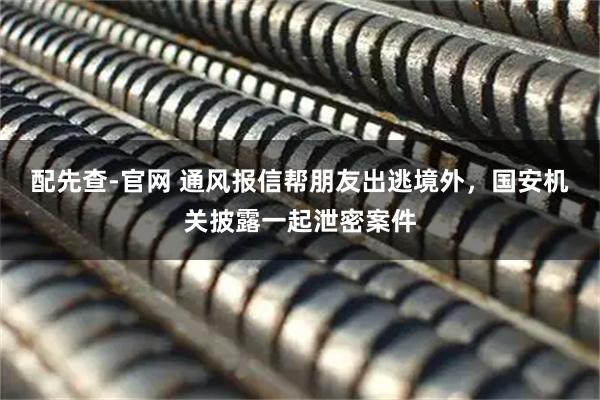 配先查-官网 通风报信帮朋友出逃境外，国安机关披露一起泄密案件