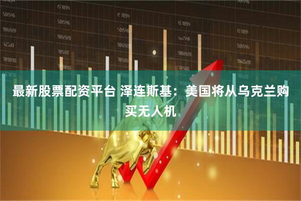 最新股票配资平台 泽连斯基：美国将从乌克兰购买无人机