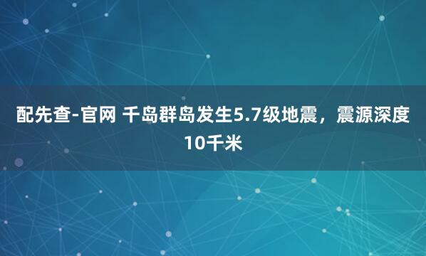 配先查-官网 千岛群岛发生5.7级地震，震源深度10千米