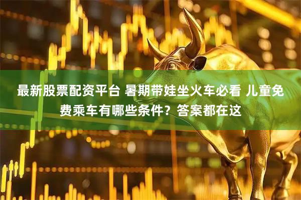 最新股票配资平台 暑期带娃坐火车必看 儿童免费乘车有哪些条件？答案都在这