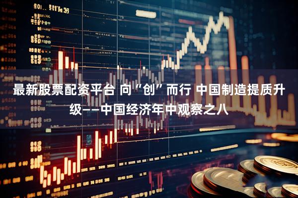 最新股票配资平台 向“创”而行 中国制造提质升级——中国经济年中观察之八