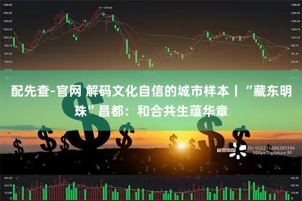 配先查-官网 解码文化自信的城市样本丨“藏东明珠”昌都：和合共生蕴华章