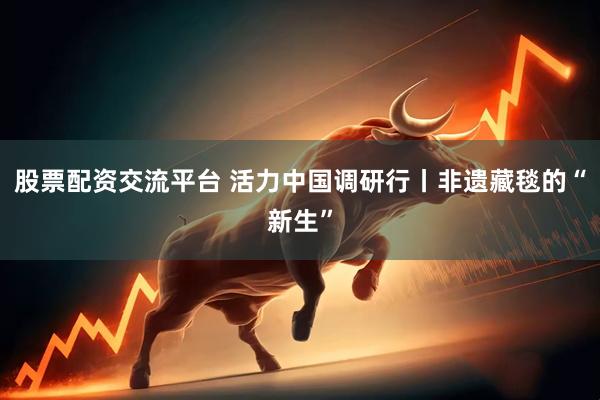 股票配资交流平台 活力中国调研行丨非遗藏毯的“新生”