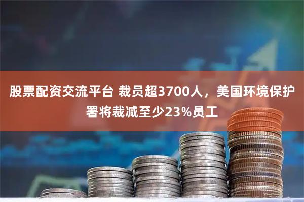 股票配资交流平台 裁员超3700人，美国环境保护署将裁减至少23%员工