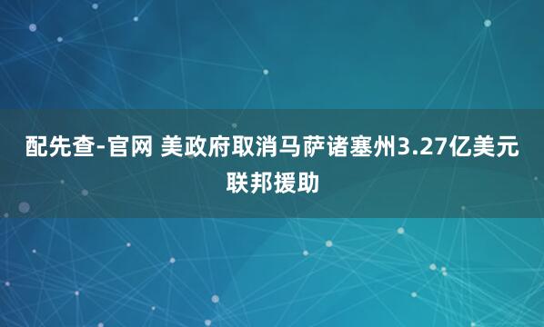 配先查-官网 美政府取消马萨诸塞州3.27亿美元联邦援助