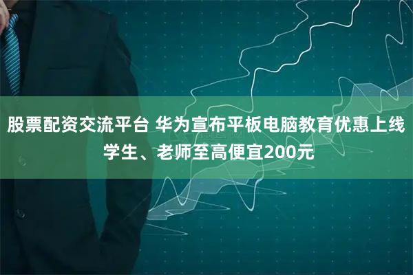 股票配资交流平台 华为宣布平板电脑教育优惠上线 学生、老师至高便宜200元