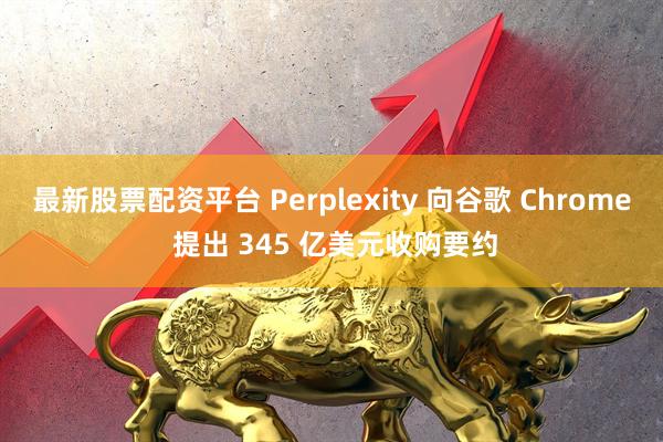 最新股票配资平台 Perplexity 向谷歌 Chrome 提出 345 亿美元收购要约