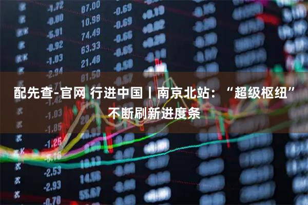 配先查-官网 行进中国丨南京北站：“超级枢纽”不断刷新进度条