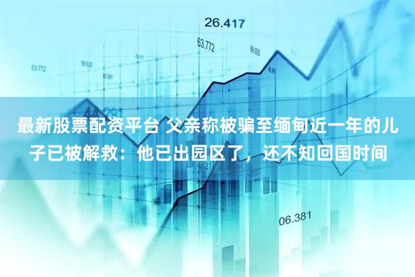 最新股票配资平台 父亲称被骗至缅甸近一年的儿子已被解救：他已出园区了，还不知回国时间