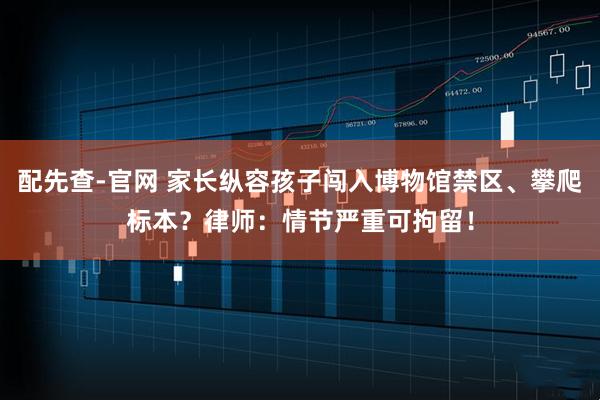 配先查-官网 家长纵容孩子闯入博物馆禁区、攀爬标本？律师：情节严重可拘留！