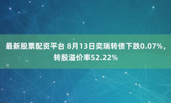 最新股票配资平台 8月13日奕瑞转债下跌0.07%，转股溢价率52.22%