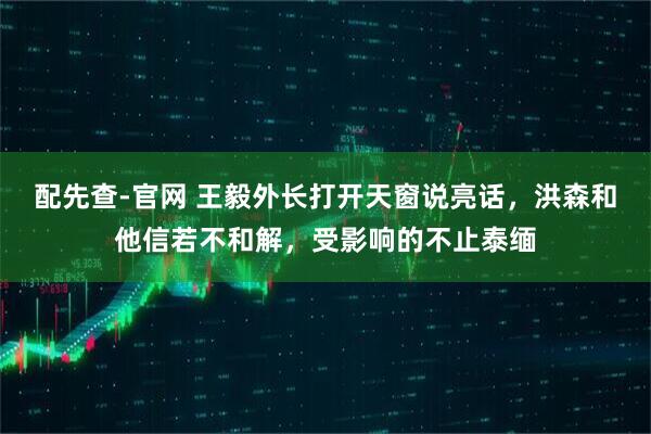 配先查-官网 王毅外长打开天窗说亮话，洪森和他信若不和解，受影响的不止泰缅