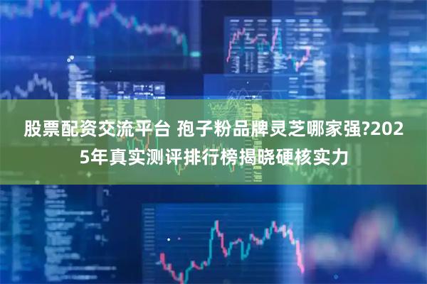 股票配资交流平台 孢子粉品牌灵芝哪家强?2025年真实测评排行榜揭晓硬核实力
