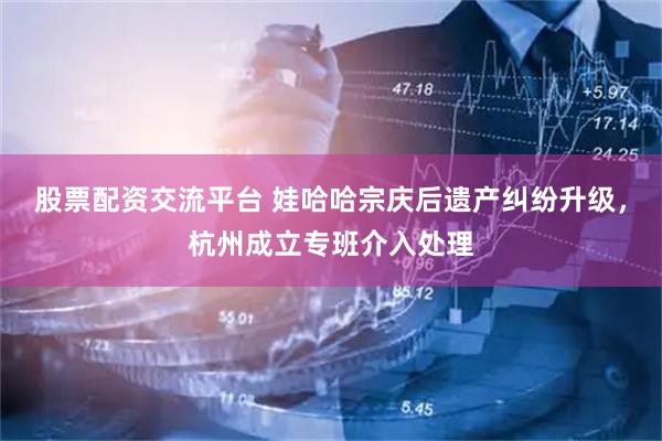 股票配资交流平台 娃哈哈宗庆后遗产纠纷升级，杭州成立专班介入处理