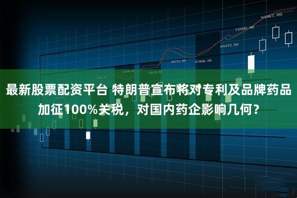 最新股票配资平台 特朗普宣布将对专利及品牌药品加征100%关税，对国内药企影响几何？