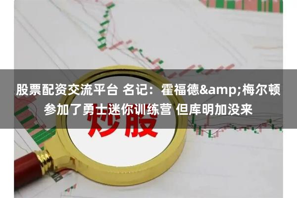 股票配资交流平台 名记：霍福德&梅尔顿参加了勇士迷你训练营 但库明加没来