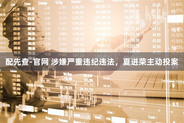配先查-官网 涉嫌严重违纪违法，夏进荣主动投案