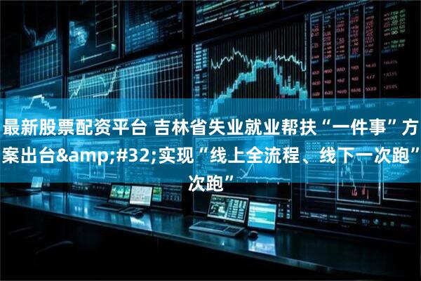 最新股票配资平台 吉林省失业就业帮扶“一件事”方案出台&#32;实现“线上全流程、线下一次跑”