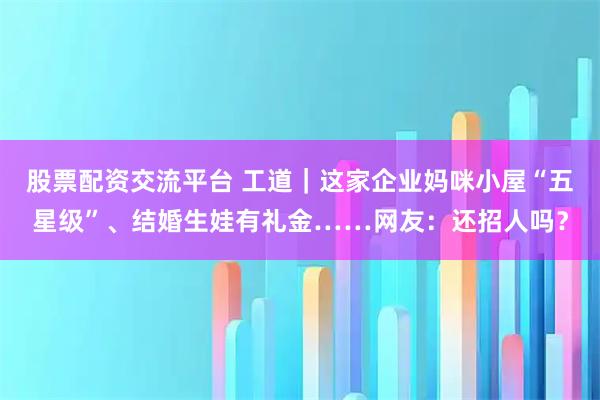 股票配资交流平台 工道｜这家企业妈咪小屋“五星级”、结婚生娃有礼金……网友：还招人吗？