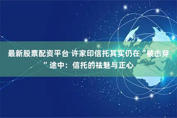 最新股票配资平台 许家印信托其实仍在“被击穿”途中：信托的祛魅与正心