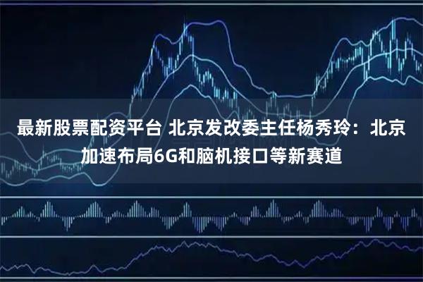 最新股票配资平台 北京发改委主任杨秀玲：北京加速布局6G和脑机接口等新赛道