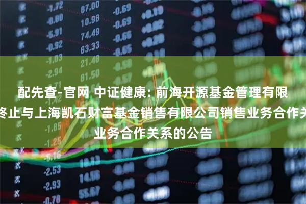 配先查-官网 中证健康: 前海开源基金管理有限公司关于终止与上海凯石财富基金销售有限公司销售业务合作关系的公告