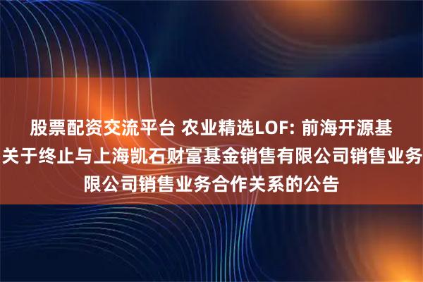 股票配资交流平台 农业精选LOF: 前海开源基金管理有限公司关于终止与上海凯石财富基金销售有限公司销售业务合作关系的公告
