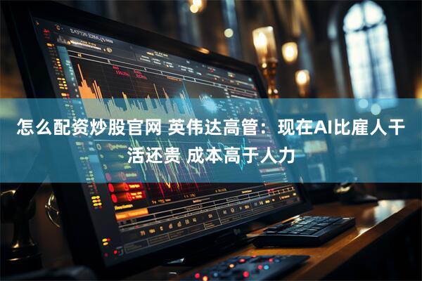 怎么配资炒股官网 英伟达高管：现在AI比雇人干活还贵 成本高于人力