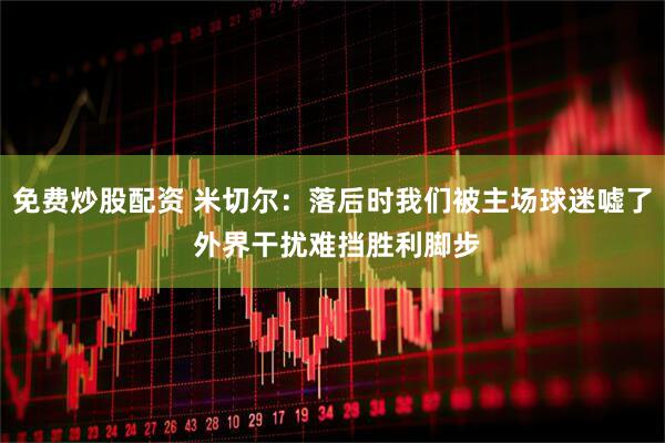 免费炒股配资 米切尔：落后时我们被主场球迷嘘了 外界干扰难挡胜利脚步