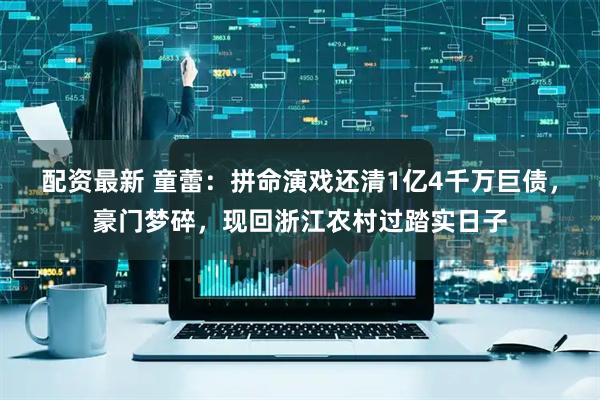 配资最新 童蕾：拼命演戏还清1亿4千万巨债，豪门梦碎，现回浙江农村过踏实日子