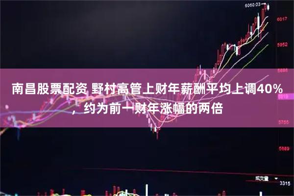 南昌股票配资 野村高管上财年薪酬平均上调40%，约为前一财年涨幅的两倍