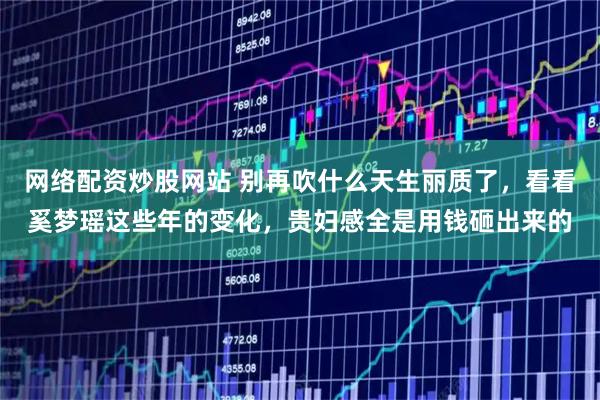 网络配资炒股网站 别再吹什么天生丽质了，看看奚梦瑶这些年的变化，贵妇感全是用钱砸出来的
