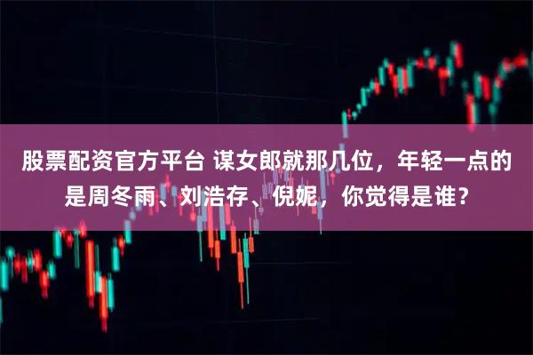 股票配资官方平台 谋女郎就那几位，年轻一点的是周冬雨、刘浩存、倪妮，你觉得是谁？