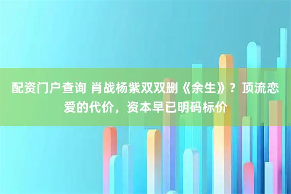 配资门户查询 肖战杨紫双双删《余生》？顶流恋爱的代价，资本早已明码标价