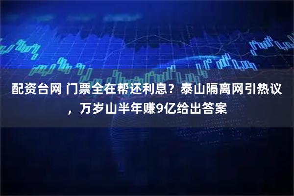 配资台网 门票全在帮还利息？泰山隔离网引热议，万岁山半年赚9亿给出答案