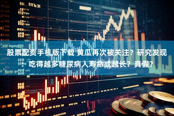 股票配资手机版下载 黄瓜再次被关注？研究发现：吃得越多糖尿病人寿命或越长？真假？