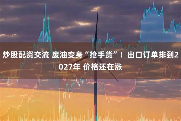 炒股配资交流 废油变身“抢手货”！出口订单排到2027年 价格还在涨