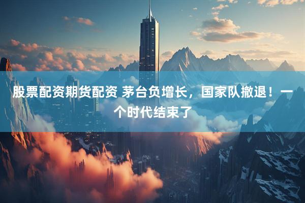 股票配资期货配资 茅台负增长，国家队撤退！一个时代结束了