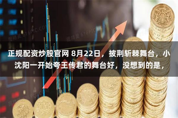 正规配资炒股官网 8月22日，披荆斩棘舞台，小沈阳一开始夸王传君的舞台好，没想到的是，