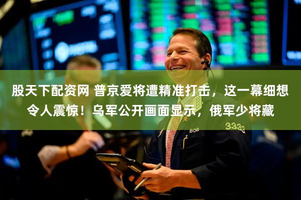 股天下配资网 普京爱将遭精准打击，这一幕细想令人震惊！乌军公开画面显示，俄军少将藏
