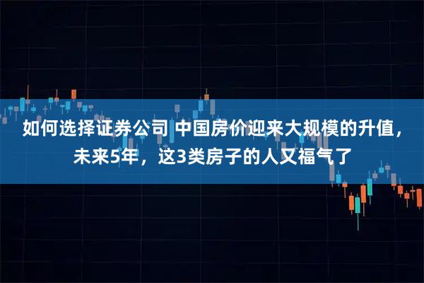 如何选择证券公司 中国房价迎来大规模的升值，未来5年，这3类房子的人又福气了