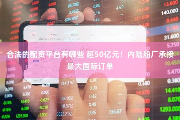 合法的配资平台有哪些 超50亿元！内陆船厂承接最大国际订单